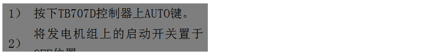 文本框: 1）	按下TB707D控制器上AUTO鍵。
2）	將發(fā)電機(jī)組上的啟動(dòng)開(kāi)關(guān)置于OFF位置。
3）	將ATS柜上的供電選擇開(kāi)關(guān)置于AUTO位置。（即自動(dòng)位置）

